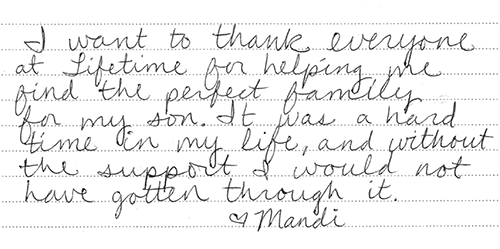 note from birth mother: I want to thank everyone at Lifetime Adoption for helping me find the perfect family for my son. It was a hard time in my life, and without the support I would not have gotten through it. Love, Mandy